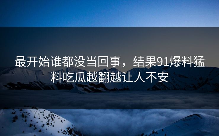 最开始谁都没当回事，结果91爆料猛料吃瓜越翻越让人不安