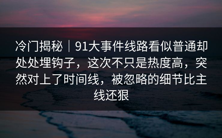 冷门揭秘｜91大事件线路看似普通却处处埋钩子，这次不只是热度高，突然对上了时间线，被忽略的细节比主线还狠