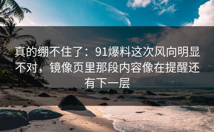 真的绷不住了：91爆料这次风向明显不对，镜像页里那段内容像在提醒还有下一层