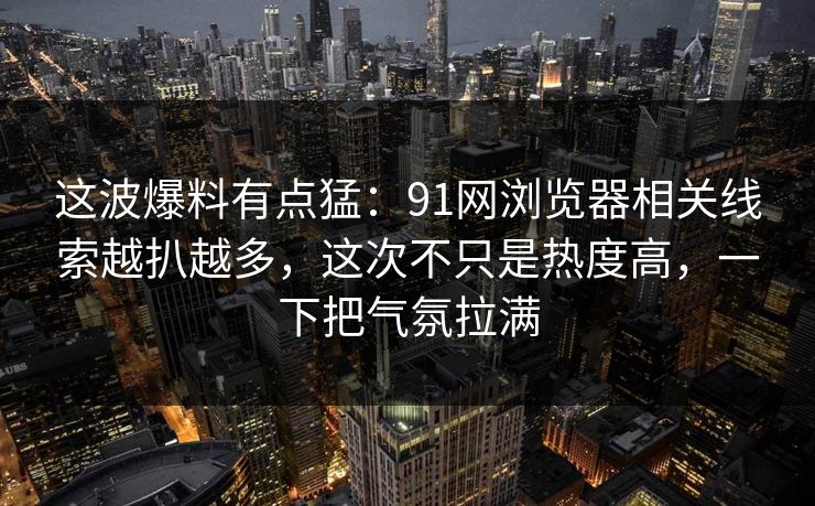 这波爆料有点猛：91网浏览器相关线索越扒越多，这次不只是热度高，一下把气氛拉满