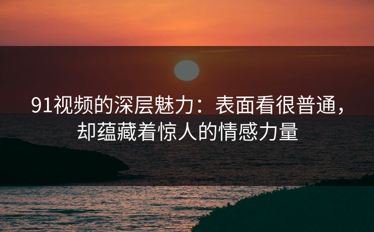 91视频的深层魅力：表面看很普通，却蕴藏着惊人的情感力量