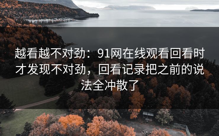 越看越不对劲：91网在线观看回看时才发现不对劲，回看记录把之前的说法全冲散了
