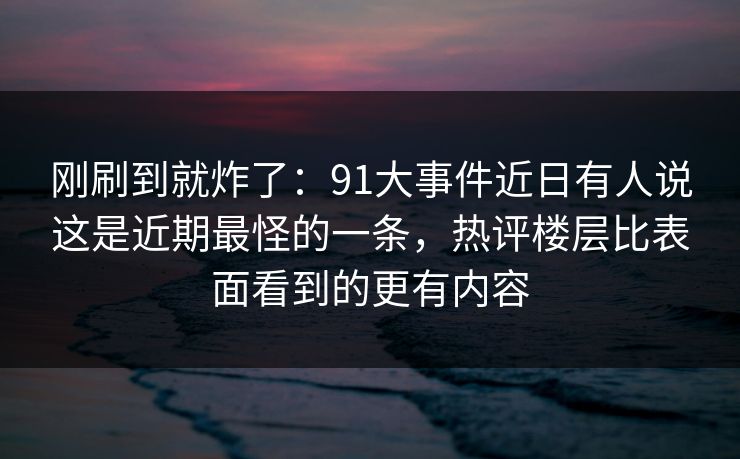 刚刷到就炸了：91大事件近日有人说这是近期最怪的一条，热评楼层比表面看到的更有内容