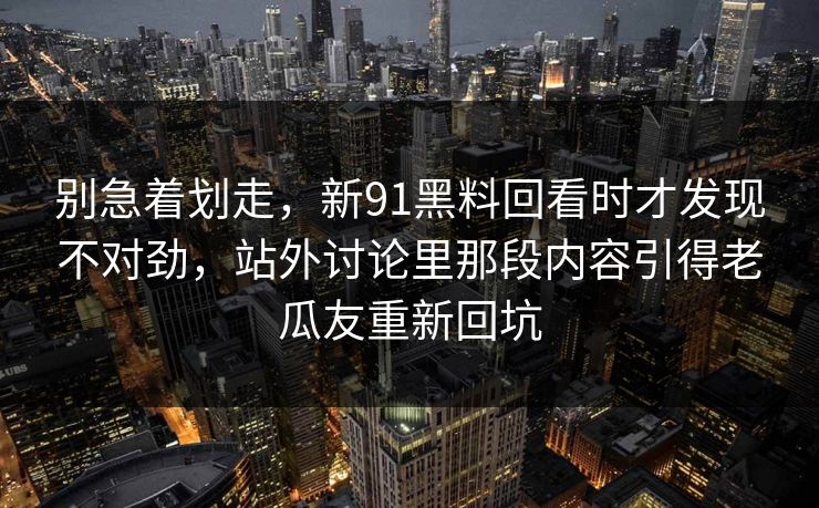 别急着划走，新91黑料回看时才发现不对劲，站外讨论里那段内容引得老瓜友重新回坑