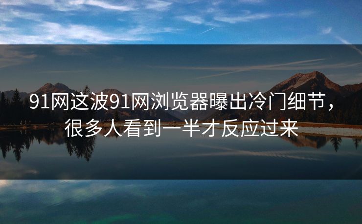 91网这波91网浏览器曝出冷门细节，很多人看到一半才反应过来
