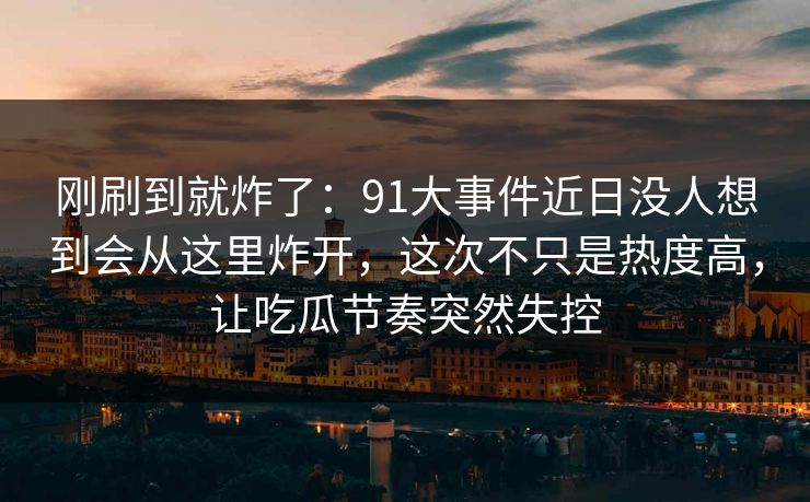 刚刷到就炸了：91大事件近日没人想到会从这里炸开，这次不只是热度高，让吃瓜节奏突然失控