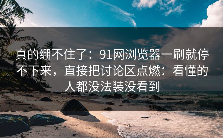 真的绷不住了：91网浏览器一刷就停不下来，直接把讨论区点燃：看懂的人都没法装没看到