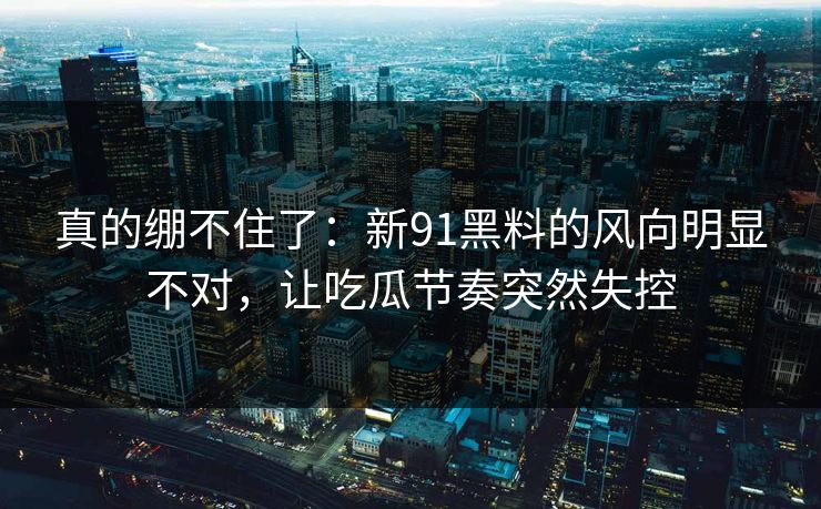 真的绷不住了：新91黑料的风向明显不对，让吃瓜节奏突然失控