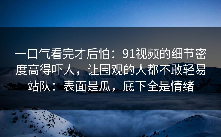 一口气看完才后怕：91视频的细节密度高得吓人，让围观的人都不敢轻易站队：表面是瓜，底下全是情绪