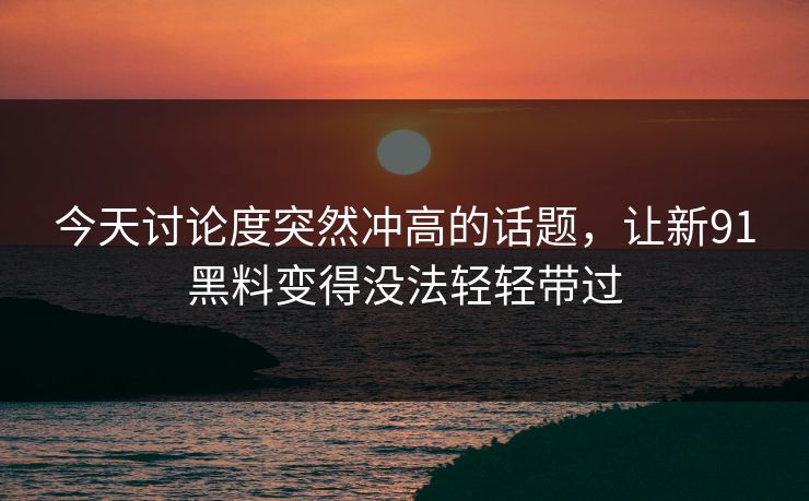 今天讨论度突然冲高的话题，让新91黑料变得没法轻轻带过