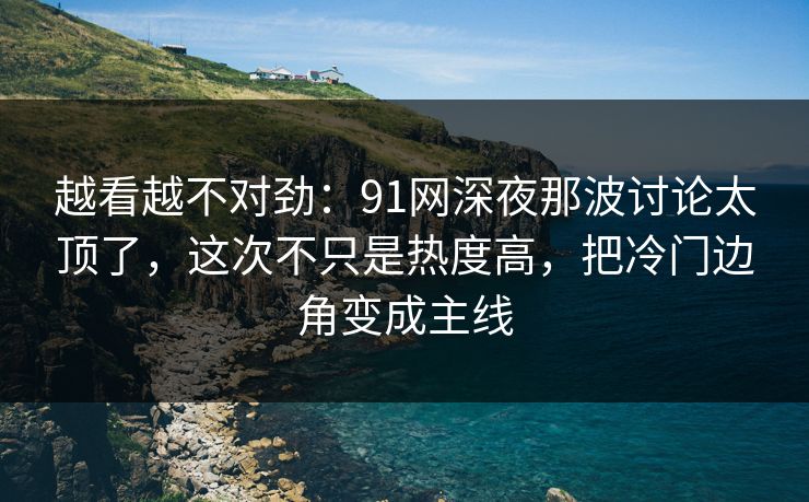 越看越不对劲：91网深夜那波讨论太顶了，这次不只是热度高，把冷门边角变成主线