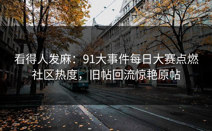 看得人发麻：91大事件每日大赛点燃社区热度，旧帖回流惊艳原帖