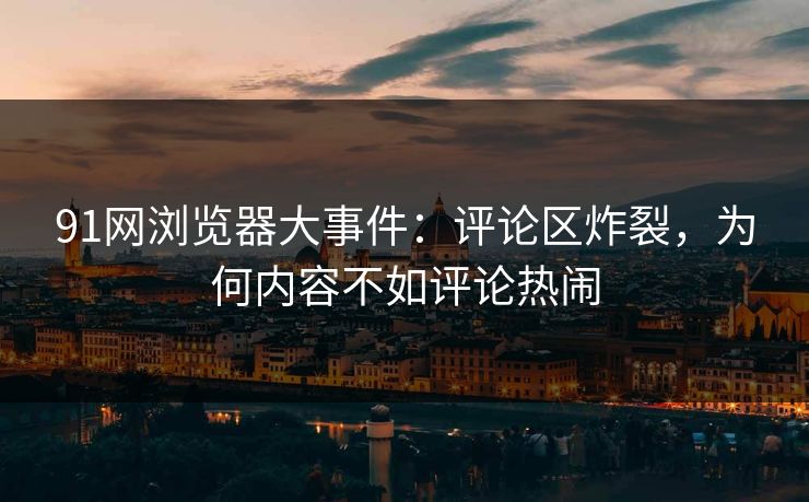 91网浏览器大事件：评论区炸裂，为何内容不如评论热闹