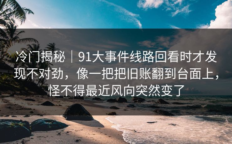冷门揭秘｜91大事件线路回看时才发现不对劲，像一把把旧账翻到台面上，怪不得最近风向突然变了
