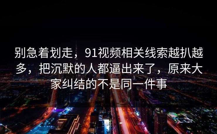 别急着划走，91视频相关线索越扒越多，把沉默的人都逼出来了，原来大家纠结的不是同一件事
