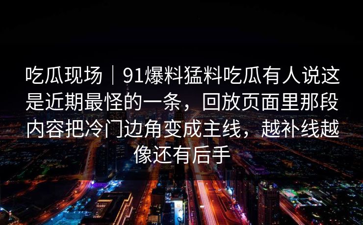 吃瓜现场｜91爆料猛料吃瓜有人说这是近期最怪的一条，回放页面里那段内容把冷门边角变成主线，越补线越像还有后手