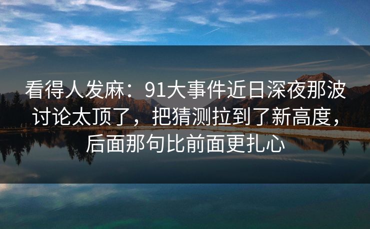 看得人发麻：91大事件近日深夜那波讨论太顶了，把猜测拉到了新高度，后面那句比前面更扎心