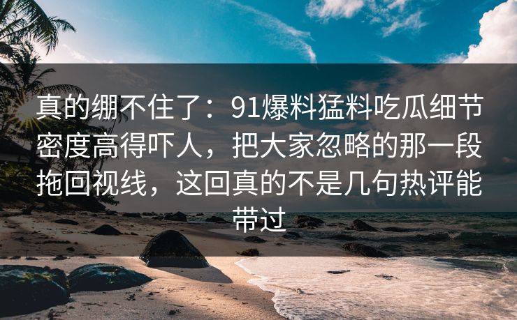 真的绷不住了：91爆料猛料吃瓜细节密度高得吓人，把大家忽略的那一段拖回视线，这回真的不是几句热评能带过