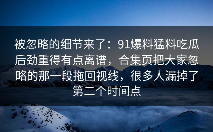 被忽略的细节来了：91爆料猛料吃瓜后劲重得有点离谱，合集页把大家忽略的那一段拖回视线，很多人漏掉了第二个时间点