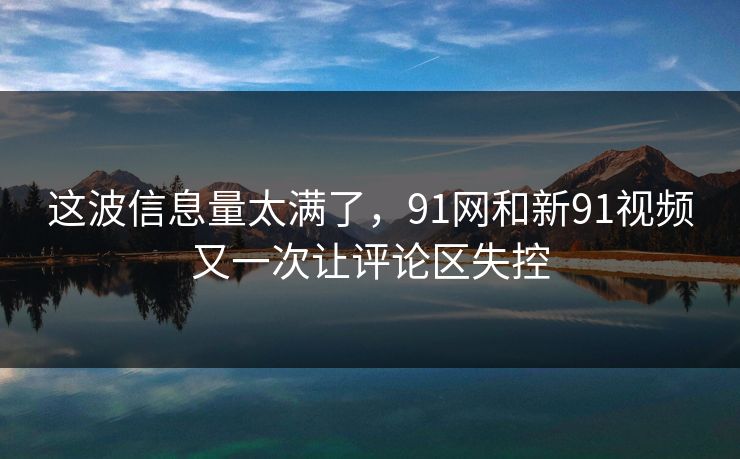 这波信息量太满了，91网和新91视频又一次让评论区失控