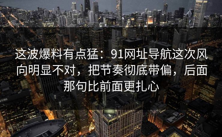 这波爆料有点猛：91网址导航这次风向明显不对，把节奏彻底带偏，后面那句比前面更扎心