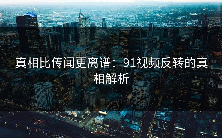 真相比传闻更离谱：91视频反转的真相解析