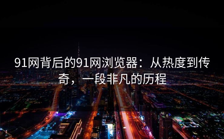91网背后的91网浏览器：从热度到传奇，一段非凡的历程