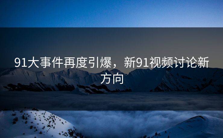 91大事件再度引爆，新91视频讨论新方向