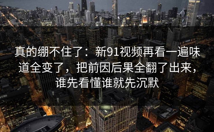 真的绷不住了：新91视频再看一遍味道全变了，把前因后果全翻了出来，谁先看懂谁就先沉默