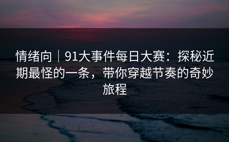 情绪向｜91大事件每日大赛：探秘近期最怪的一条，带你穿越节奏的奇妙旅程