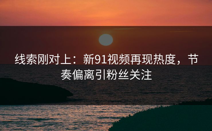 线索刚对上：新91视频再现热度，节奏偏离引粉丝关注