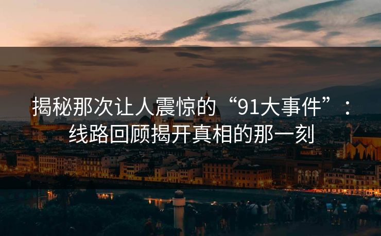揭秘那次让人震惊的“91大事件”：线路回顾揭开真相的那一刻