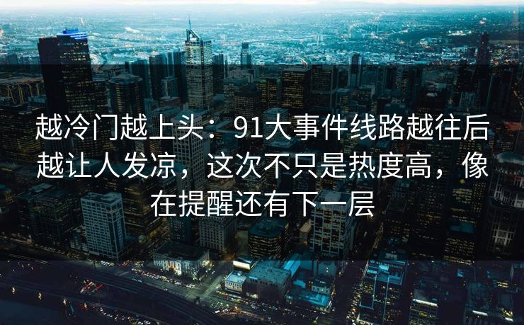 越冷门越上头：91大事件线路越往后越让人发凉，这次不只是热度高，像在提醒还有下一层