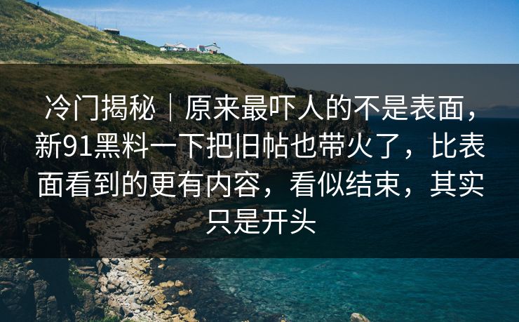 冷门揭秘｜原来最吓人的不是表面，新91黑料一下把旧帖也带火了，比表面看到的更有内容，看似结束，其实只是开头