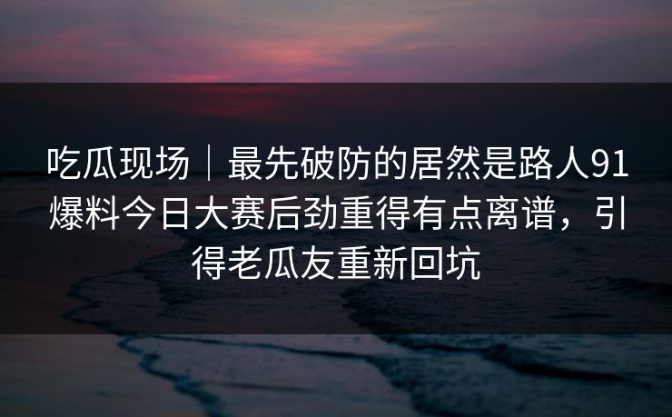 吃瓜现场｜最先破防的居然是路人91爆料今日大赛后劲重得有点离谱，引得老瓜友重新回坑