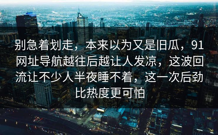 别急着划走，本来以为又是旧瓜，91网址导航越往后越让人发凉，这波回流让不少人半夜睡不着，这一次后劲比热度更可怕