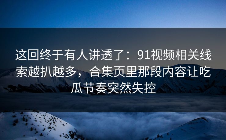 这回终于有人讲透了：91视频相关线索越扒越多，合集页里那段内容让吃瓜节奏突然失控