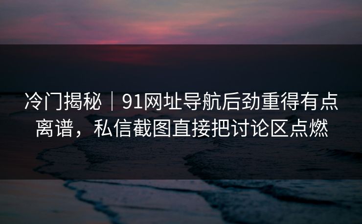 冷门揭秘｜91网址导航后劲重得有点离谱，私信截图直接把讨论区点燃