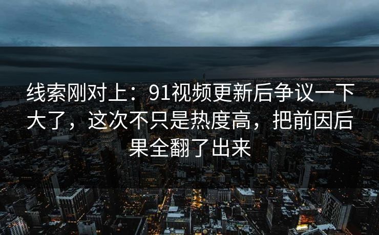 线索刚对上：91视频更新后争议一下大了，这次不只是热度高，把前因后果全翻了出来