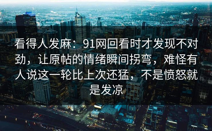 看得人发麻：91网回看时才发现不对劲，让原帖的情绪瞬间拐弯，难怪有人说这一轮比上次还猛，不是愤怒就是发凉
