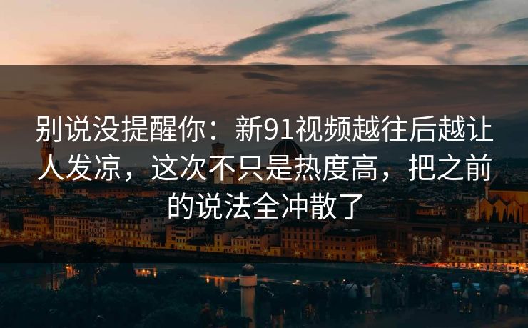 别说没提醒你：新91视频越往后越让人发凉，这次不只是热度高，把之前的说法全冲散了
