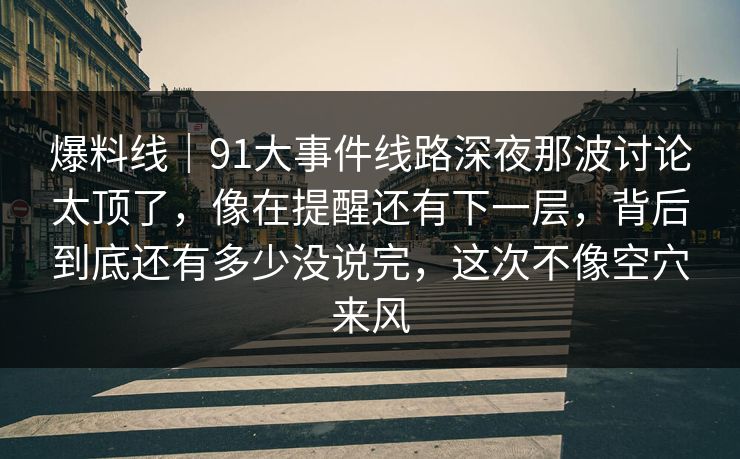 爆料线｜91大事件线路深夜那波讨论太顶了，像在提醒还有下一层，背后到底还有多少没说完，这次不像空穴来风