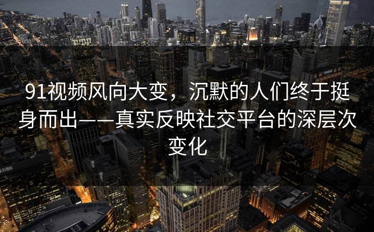 91视频风向大变，沉默的人们终于挺身而出——真实反映社交平台的深层次变化