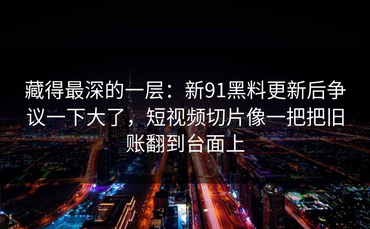 藏得最深的一层：新91黑料更新后争议一下大了，短视频切片像一把把旧账翻到台面上