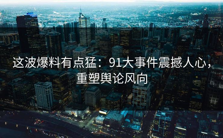 这波爆料有点猛：91大事件震撼人心，重塑舆论风向