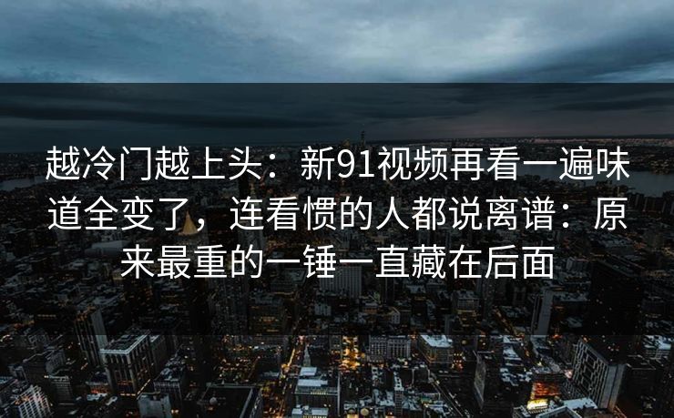 越冷门越上头：新91视频再看一遍味道全变了，连看惯的人都说离谱：原来最重的一锤一直藏在后面
