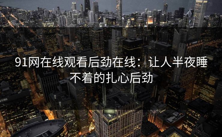 91网在线观看后劲在线：让人半夜睡不着的扎心后劲