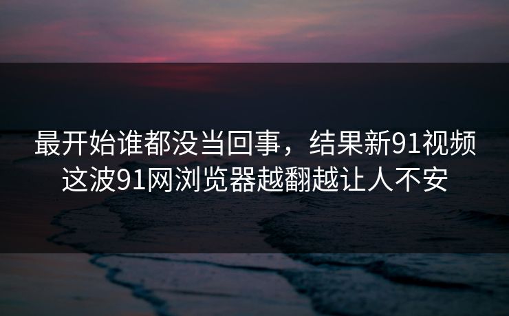 最开始谁都没当回事，结果新91视频这波91网浏览器越翻越让人不安