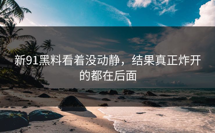 新91黑料看着没动静，结果真正炸开的都在后面