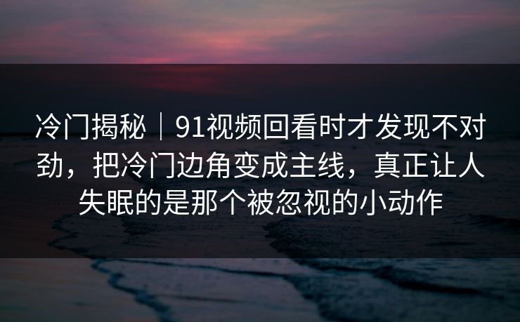 冷门揭秘｜91视频回看时才发现不对劲，把冷门边角变成主线，真正让人失眠的是那个被忽视的小动作